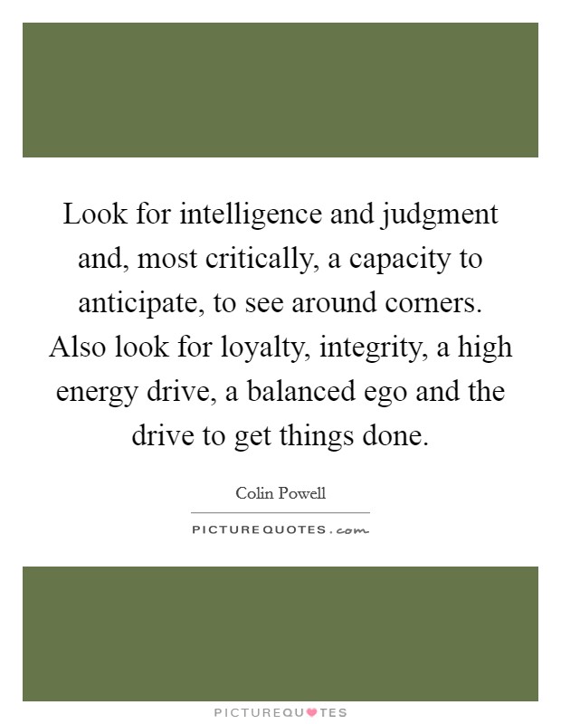 Look for intelligence and judgment and, most critically, a capacity to anticipate, to see around corners. Also look for loyalty, integrity, a high energy drive, a balanced ego and the drive to get things done Picture Quote #1