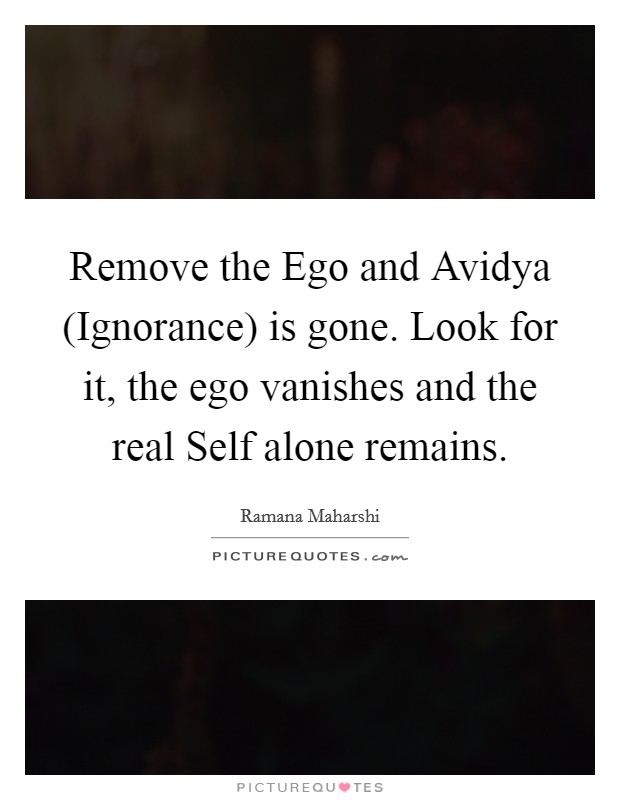 Remove the Ego and Avidya (Ignorance) is gone. Look for it, the ego vanishes and the real Self alone remains Picture Quote #1