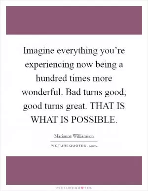Imagine everything you’re experiencing now being a hundred times more wonderful. Bad turns good; good turns great. THAT IS WHAT IS POSSIBLE Picture Quote #1