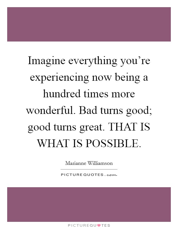 Imagine everything you're experiencing now being a hundred times more wonderful. Bad turns good; good turns great. THAT IS WHAT IS POSSIBLE Picture Quote #1