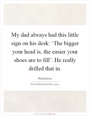 My dad always had this little sign on his desk: ‘The bigger your head is, the easier your shoes are to fill’. He really drilled that in Picture Quote #1