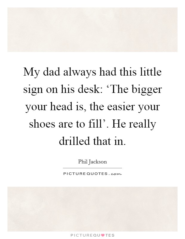 My dad always had this little sign on his desk: ‘The bigger your head is, the easier your shoes are to fill'. He really drilled that in Picture Quote #1