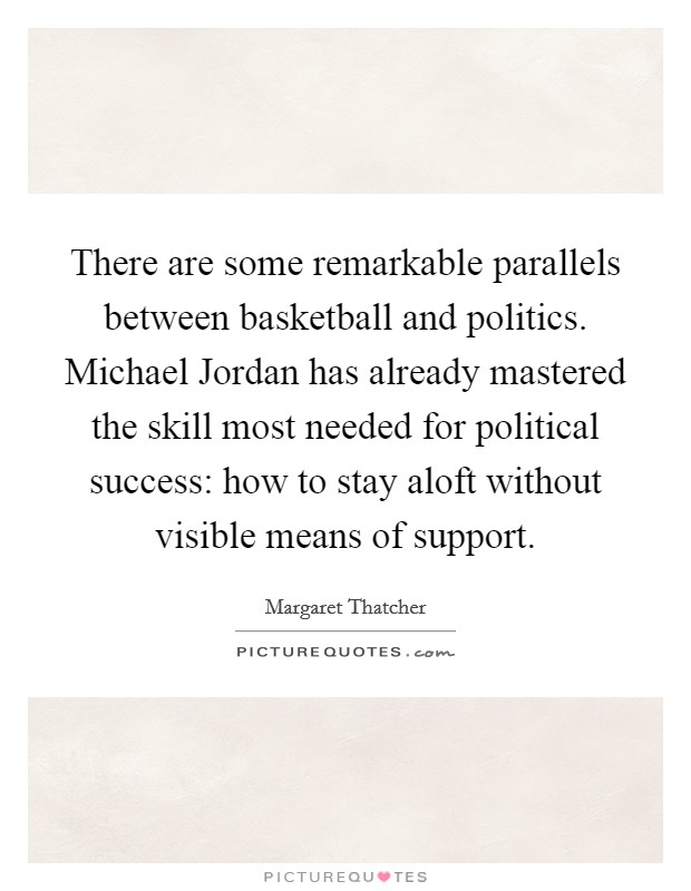 There are some remarkable parallels between basketball and politics. Michael Jordan has already mastered the skill most needed for political success: how to stay aloft without visible means of support Picture Quote #1