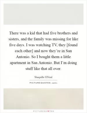 There was a kid that had five brothers and sisters, and the family was missing for like five days. I was watching TV, they [found each other] and now they’re in San Antonio. So I bought them a little apartment in San Antonio. But I’m doing stuff like that all over Picture Quote #1