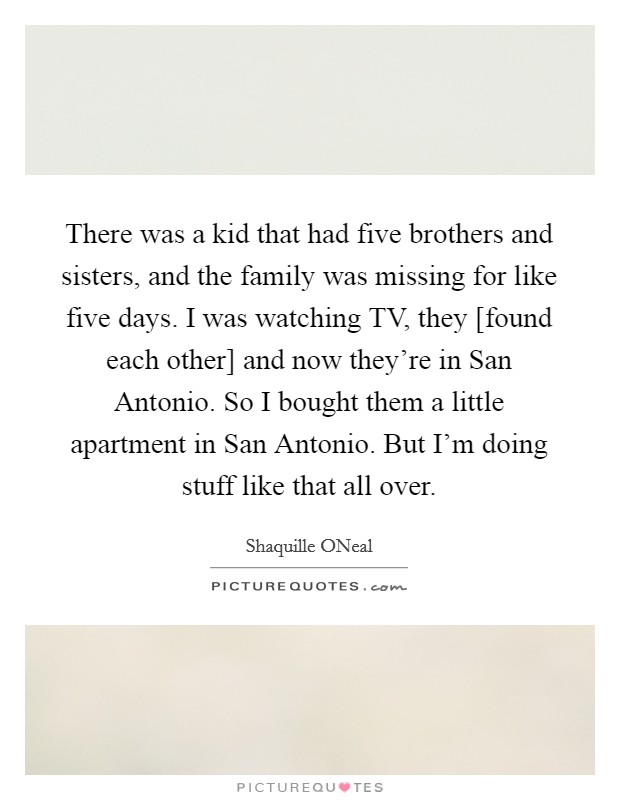 There was a kid that had five brothers and sisters, and the family was missing for like five days. I was watching TV, they [found each other] and now they're in San Antonio. So I bought them a little apartment in San Antonio. But I'm doing stuff like that all over Picture Quote #1