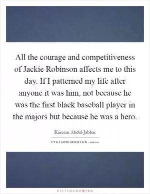 All the courage and competitiveness of Jackie Robinson affects me to this day. If I patterned my life after anyone it was him, not because he was the first black baseball player in the majors but because he was a hero Picture Quote #1