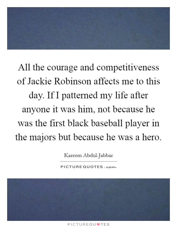 All the courage and competitiveness of Jackie Robinson affects me to this day. If I patterned my life after anyone it was him, not because he was the first black baseball player in the majors but because he was a hero Picture Quote #1