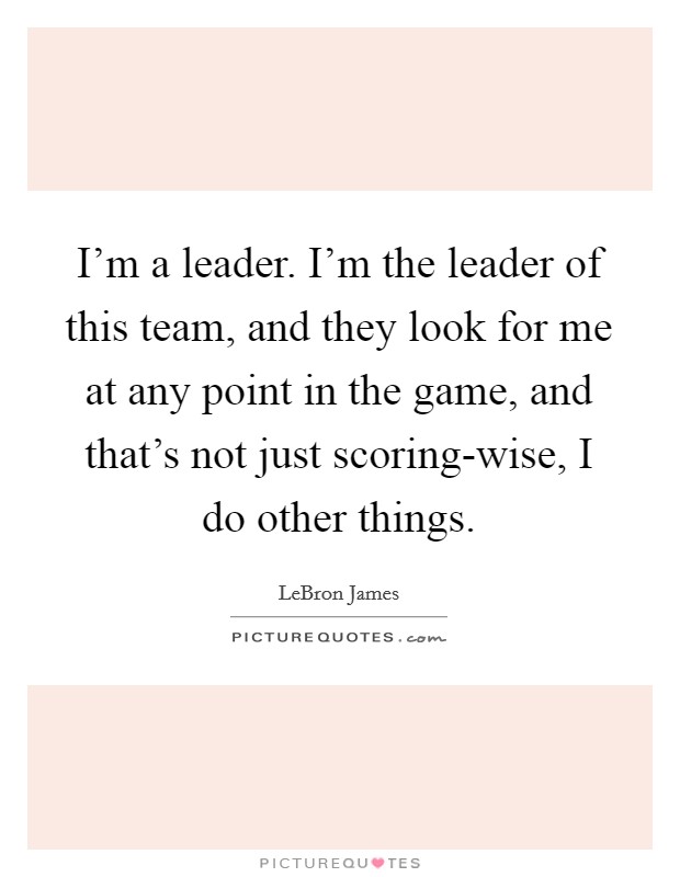 I'm a leader. I'm the leader of this team, and they look for me at any point in the game, and that's not just scoring-wise, I do other things Picture Quote #1