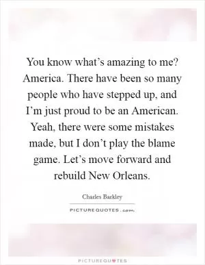 You know what’s amazing to me? America. There have been so many people who have stepped up, and I’m just proud to be an American. Yeah, there were some mistakes made, but I don’t play the blame game. Let’s move forward and rebuild New Orleans Picture Quote #1