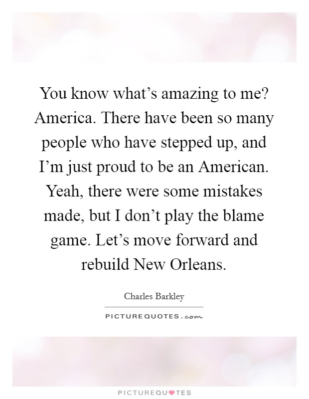 You know what's amazing to me? America. There have been so many people who have stepped up, and I'm just proud to be an American. Yeah, there were some mistakes made, but I don't play the blame game. Let's move forward and rebuild New Orleans Picture Quote #1