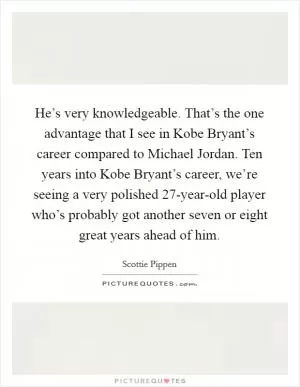 He’s very knowledgeable. That’s the one advantage that I see in Kobe Bryant’s career compared to Michael Jordan. Ten years into Kobe Bryant’s career, we’re seeing a very polished 27-year-old player who’s probably got another seven or eight great years ahead of him Picture Quote #1