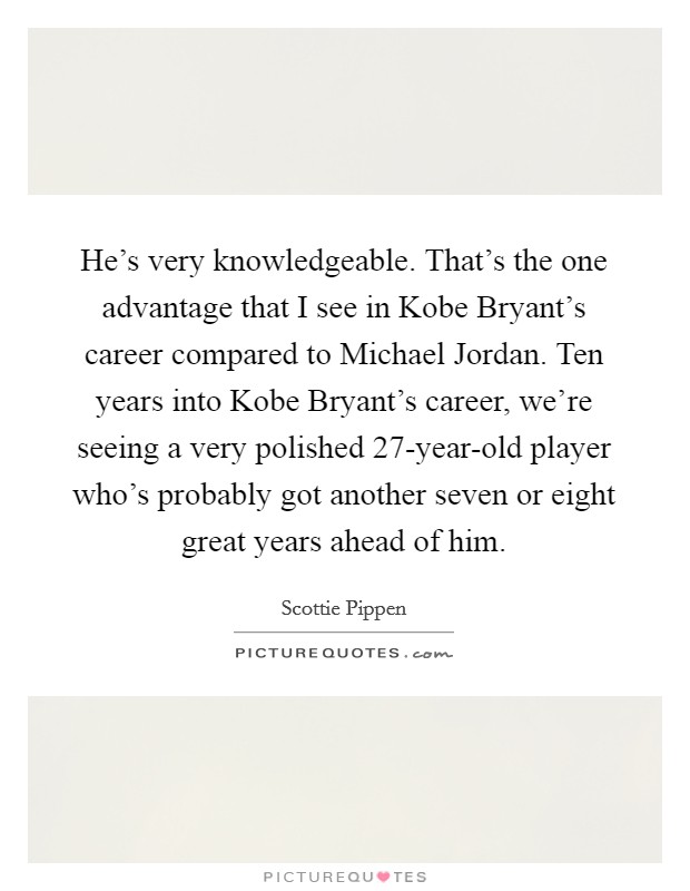 He's very knowledgeable. That's the one advantage that I see in Kobe Bryant's career compared to Michael Jordan. Ten years into Kobe Bryant's career, we're seeing a very polished 27-year-old player who's probably got another seven or eight great years ahead of him Picture Quote #1