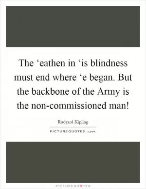 The ‘eathen in ‘is blindness must end where ‘e began. But the backbone of the Army is the non-commissioned man! Picture Quote #1