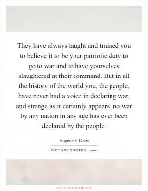 They have always taught and trained you to believe it to be your patriotic duty to go to war and to have yourselves slaughtered at their command. But in all the history of the world you, the people, have never had a voice in declaring war, and strange as it certainly appears, no war by any nation in any age has ever been declared by the people Picture Quote #1