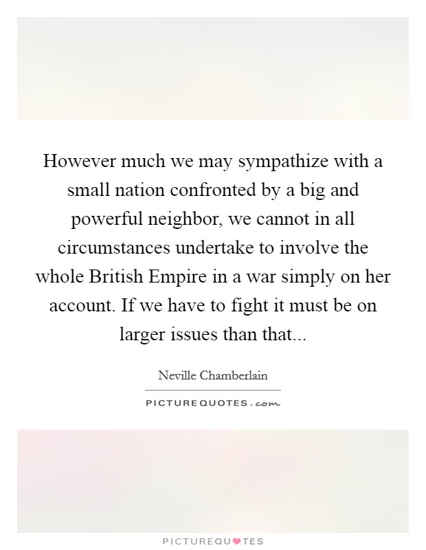 However much we may sympathize with a small nation confronted by a big and powerful neighbor, we cannot in all circumstances undertake to involve the whole British Empire in a war simply on her account. If we have to fight it must be on larger issues than that Picture Quote #1