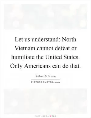 Let us understand: North Vietnam cannot defeat or humiliate the United States. Only Americans can do that Picture Quote #1