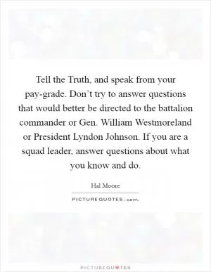 Tell the Truth, and speak from your pay-grade. Don’t try to answer questions that would better be directed to the battalion commander or Gen. William Westmoreland or President Lyndon Johnson. If you are a squad leader, answer questions about what you know and do Picture Quote #1