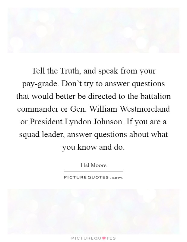 Tell the Truth, and speak from your pay-grade. Don't try to answer questions that would better be directed to the battalion commander or Gen. William Westmoreland or President Lyndon Johnson. If you are a squad leader, answer questions about what you know and do Picture Quote #1