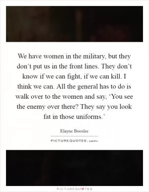 We have women in the military, but they don’t put us in the front lines. They don’t know if we can fight, if we can kill. I think we can. All the general has to do is walk over to the women and say, ‘You see the enemy over there? They say you look fat in those uniforms.’ Picture Quote #1