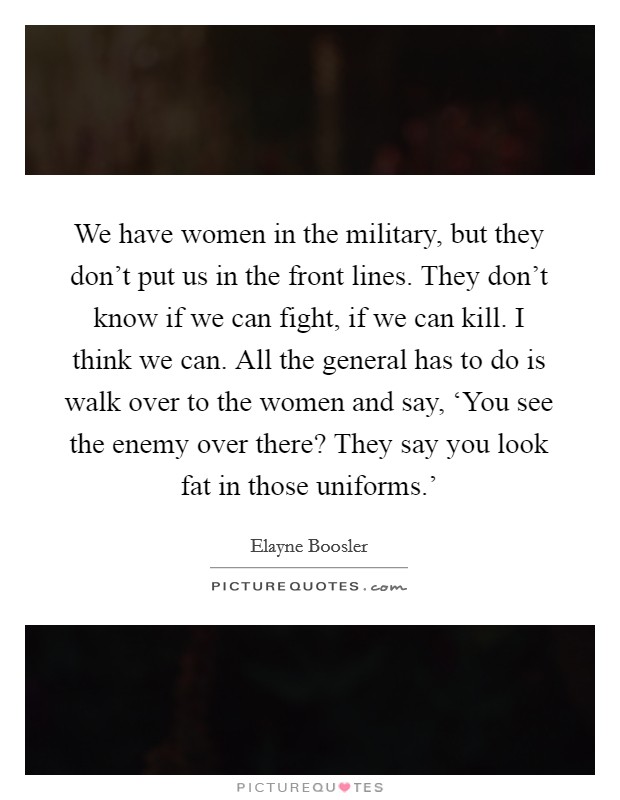 We have women in the military, but they don't put us in the front lines. They don't know if we can fight, if we can kill. I think we can. All the general has to do is walk over to the women and say, ‘You see the enemy over there? They say you look fat in those uniforms.' Picture Quote #1