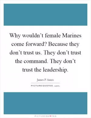 Why wouldn’t female Marines come forward? Because they don’t trust us. They don’t trust the command. They don’t trust the leadership Picture Quote #1