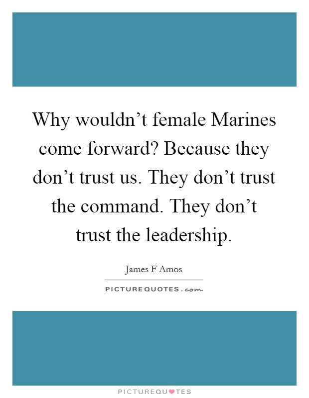 Why wouldn't female Marines come forward? Because they don't trust us. They don't trust the command. They don't trust the leadership Picture Quote #1