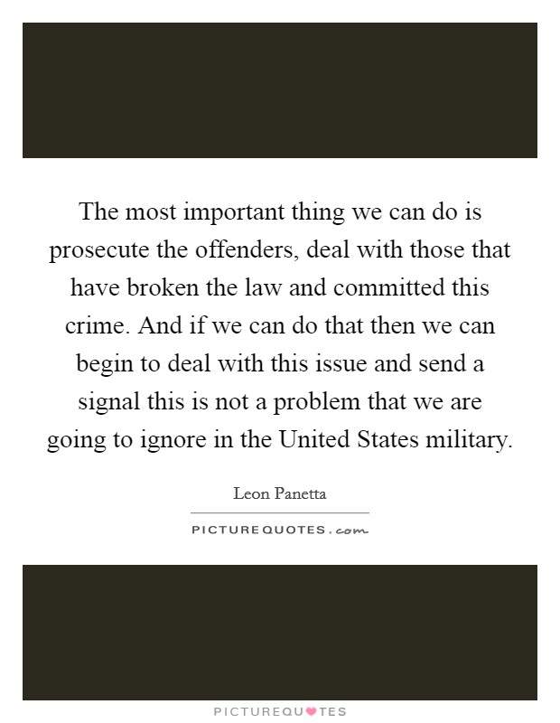 The most important thing we can do is prosecute the offenders, deal with those that have broken the law and committed this crime. And if we can do that then we can begin to deal with this issue and send a signal this is not a problem that we are going to ignore in the United States military Picture Quote #1