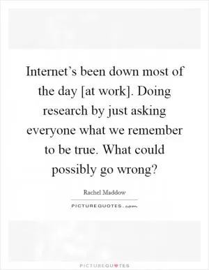 Internet’s been down most of the day [at work]. Doing research by just asking everyone what we remember to be true. What could possibly go wrong? Picture Quote #1