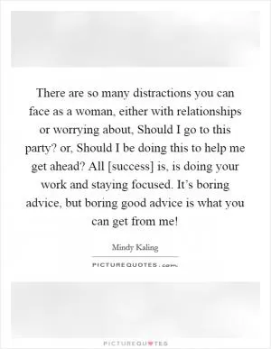 There are so many distractions you can face as a woman, either with relationships or worrying about, Should I go to this party? or, Should I be doing this to help me get ahead? All [success] is, is doing your work and staying focused. It’s boring advice, but boring good advice is what you can get from me! Picture Quote #1