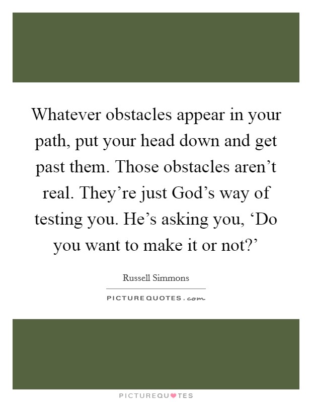 Whatever obstacles appear in your path, put your head down and get past them. Those obstacles aren't real. They're just God's way of testing you. He's asking you, ‘Do you want to make it or not?' Picture Quote #1