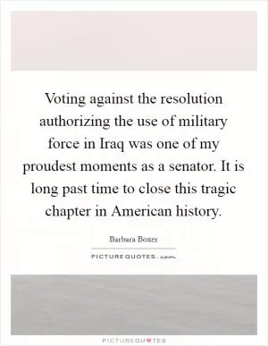 Voting against the resolution authorizing the use of military force in Iraq was one of my proudest moments as a senator. It is long past time to close this tragic chapter in American history Picture Quote #1