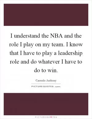 I understand the NBA and the role I play on my team. I know that I have to play a leadership role and do whatever I have to do to win Picture Quote #1