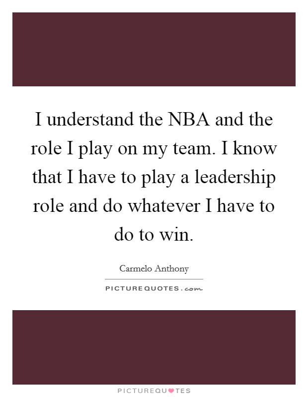 I understand the NBA and the role I play on my team. I know that I have to play a leadership role and do whatever I have to do to win Picture Quote #1