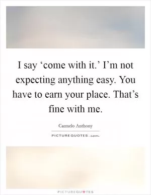 I say ‘come with it.’ I’m not expecting anything easy. You have to earn your place. That’s fine with me Picture Quote #1