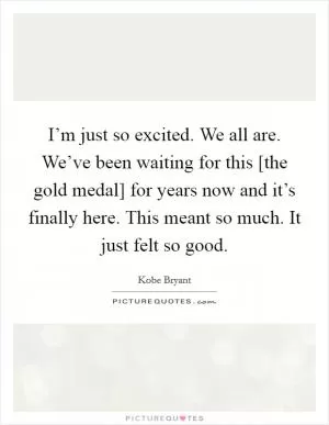 I’m just so excited. We all are. We’ve been waiting for this [the gold medal] for years now and it’s finally here. This meant so much. It just felt so good Picture Quote #1