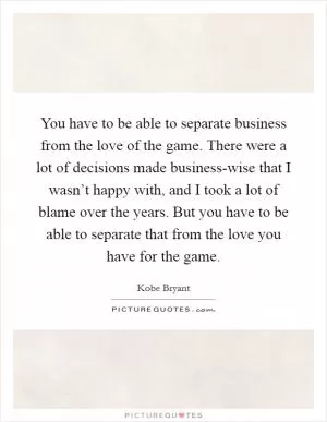 You have to be able to separate business from the love of the game. There were a lot of decisions made business-wise that I wasn’t happy with, and I took a lot of blame over the years. But you have to be able to separate that from the love you have for the game Picture Quote #1