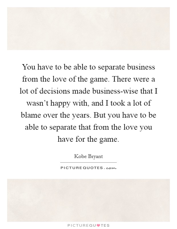 You have to be able to separate business from the love of the game. There were a lot of decisions made business-wise that I wasn't happy with, and I took a lot of blame over the years. But you have to be able to separate that from the love you have for the game Picture Quote #1
