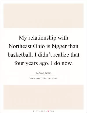 My relationship with Northeast Ohio is bigger than basketball. I didn’t realize that four years ago. I do now Picture Quote #1