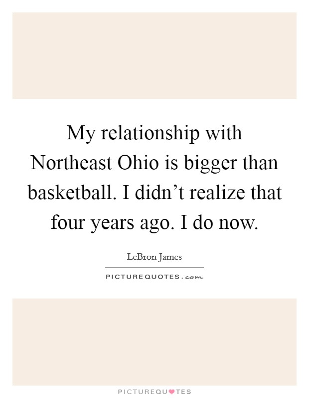 My relationship with Northeast Ohio is bigger than basketball. I didn't realize that four years ago. I do now Picture Quote #1