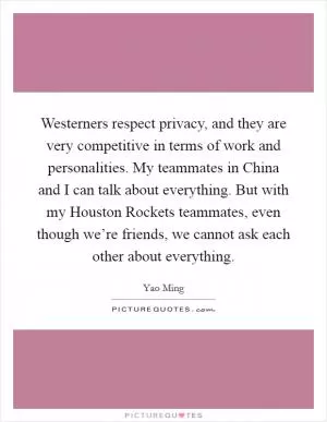 Westerners respect privacy, and they are very competitive in terms of work and personalities. My teammates in China and I can talk about everything. But with my Houston Rockets teammates, even though we’re friends, we cannot ask each other about everything Picture Quote #1