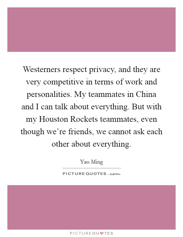 Westerners respect privacy, and they are very competitive in terms of work and personalities. My teammates in China and I can talk about everything. But with my Houston Rockets teammates, even though we're friends, we cannot ask each other about everything Picture Quote #1