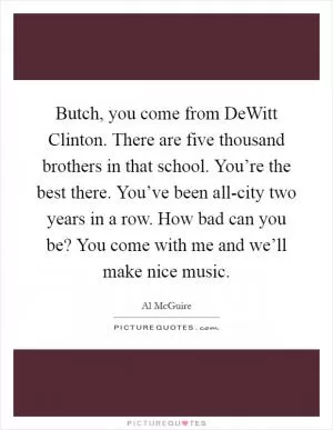Butch, you come from DeWitt Clinton. There are five thousand brothers in that school. You’re the best there. You’ve been all-city two years in a row. How bad can you be? You come with me and we’ll make nice music Picture Quote #1
