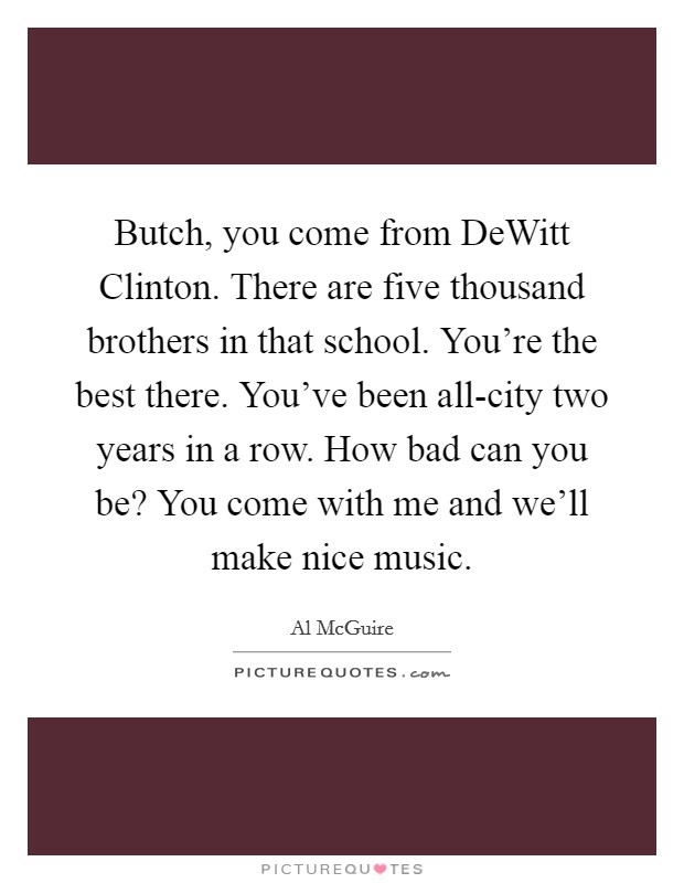 Butch, you come from DeWitt Clinton. There are five thousand brothers in that school. You're the best there. You've been all-city two years in a row. How bad can you be? You come with me and we'll make nice music Picture Quote #1