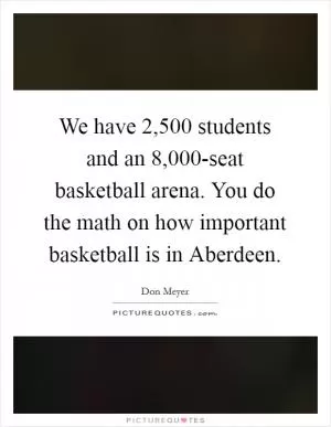 We have 2,500 students and an 8,000-seat basketball arena. You do the math on how important basketball is in Aberdeen Picture Quote #1