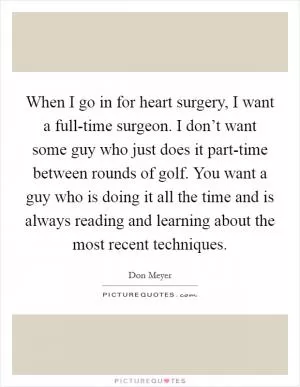 When I go in for heart surgery, I want a full-time surgeon. I don’t want some guy who just does it part-time between rounds of golf. You want a guy who is doing it all the time and is always reading and learning about the most recent techniques Picture Quote #1