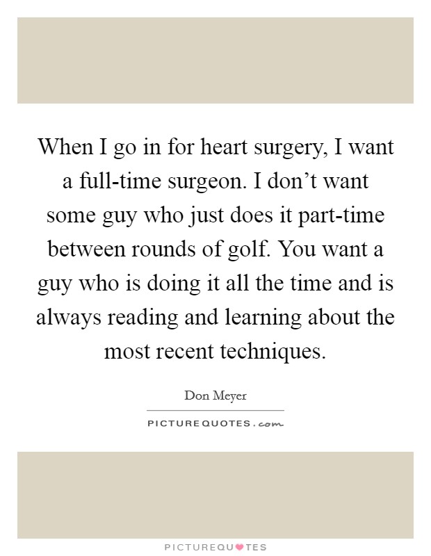 When I go in for heart surgery, I want a full-time surgeon. I don't want some guy who just does it part-time between rounds of golf. You want a guy who is doing it all the time and is always reading and learning about the most recent techniques Picture Quote #1