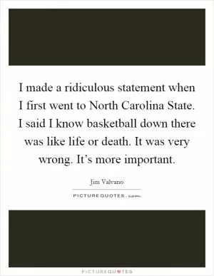 I made a ridiculous statement when I first went to North Carolina State. I said I know basketball down there was like life or death. It was very wrong. It’s more important Picture Quote #1