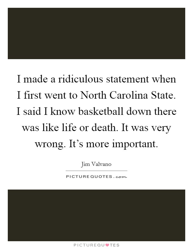 I made a ridiculous statement when I first went to North Carolina State. I said I know basketball down there was like life or death. It was very wrong. It's more important Picture Quote #1