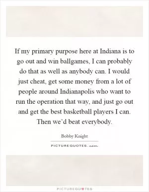 If my primary purpose here at Indiana is to go out and win ballgames, I can probably do that as well as anybody can. I would just cheat, get some money from a lot of people around Indianapolis who want to run the operation that way, and just go out and get the best basketball players I can. Then we’d beat everybody Picture Quote #1