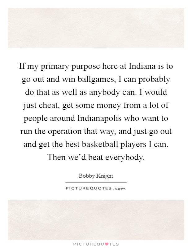 If my primary purpose here at Indiana is to go out and win ballgames, I can probably do that as well as anybody can. I would just cheat, get some money from a lot of people around Indianapolis who want to run the operation that way, and just go out and get the best basketball players I can. Then we'd beat everybody Picture Quote #1